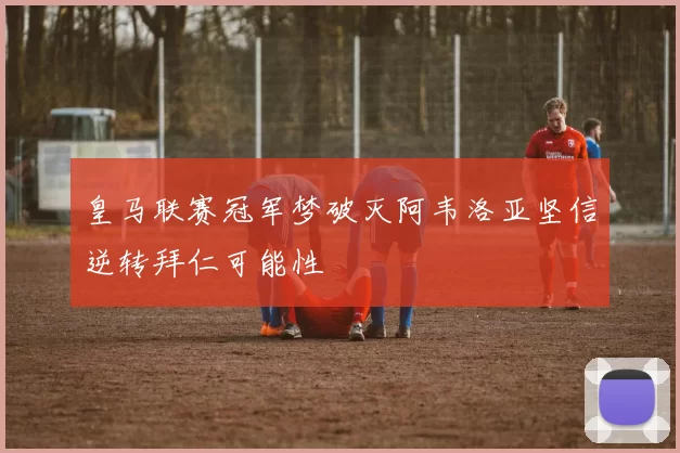皇马联赛冠军梦破灭阿韦洛亚坚信逆转拜仁可能性