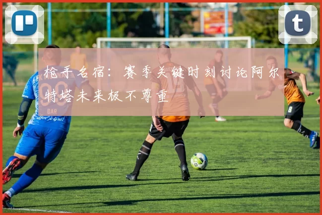 枪手名宿：赛季关键时刻讨论阿尔特塔未来极不尊重