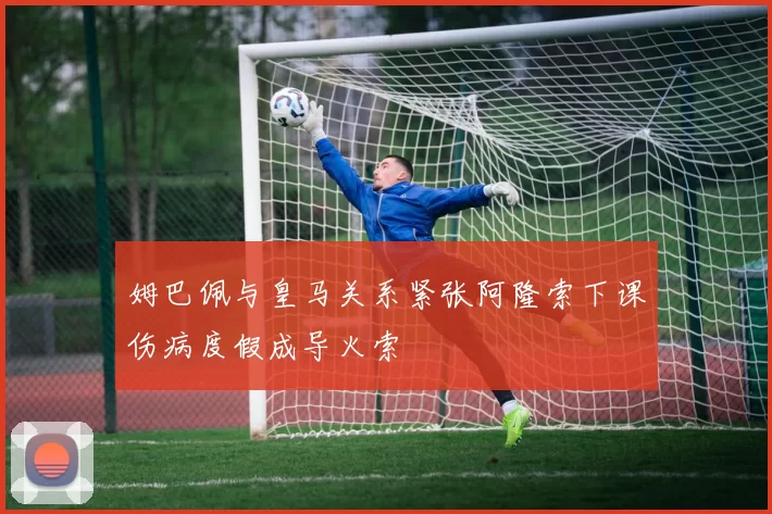 姆巴佩与皇马关系紧张阿隆索下课伤病度假成导火索
