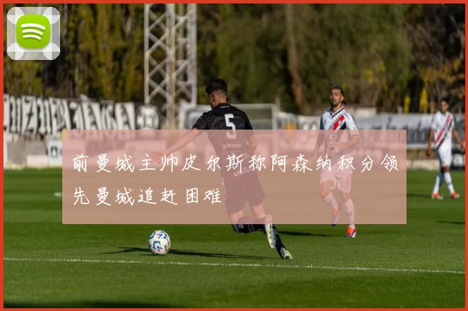前曼城主帅皮尔斯称阿森纳积分领先曼城追赶困难