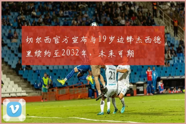 切尔西官方宣布与19岁边锋杰西德里续约至2032年，未来可期