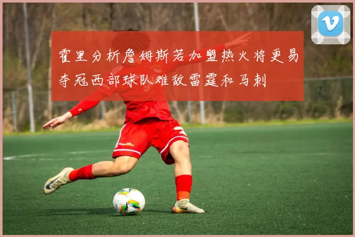 霍里分析詹姆斯若加盟热火将更易夺冠西部球队难敌雷霆和马刺
