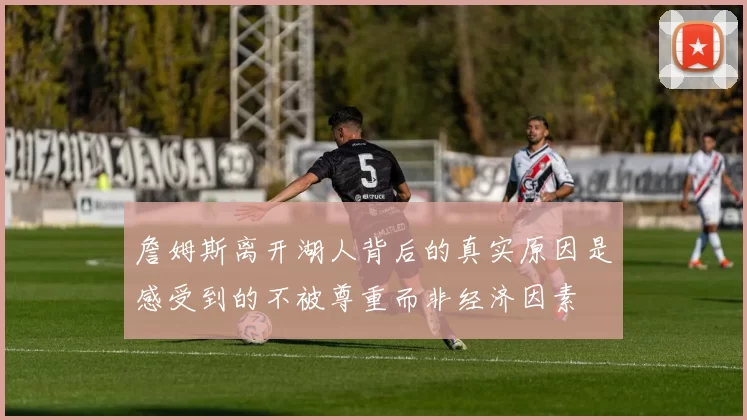 詹姆斯离开湖人背后的真实原因是感受到的不被尊重而非经济因素
