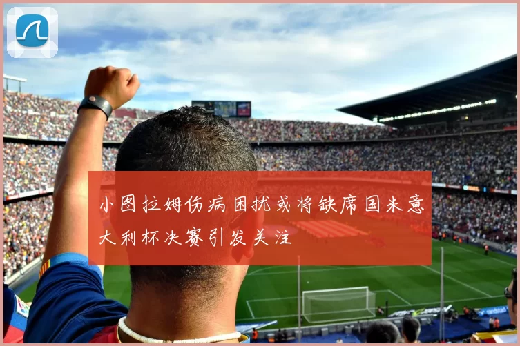 小图拉姆伤病困扰或将缺席国米意大利杯决赛引发关注