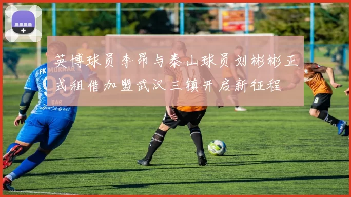 英博球员李昂与泰山球员刘彬彬正式租借加盟武汉三镇开启新征程