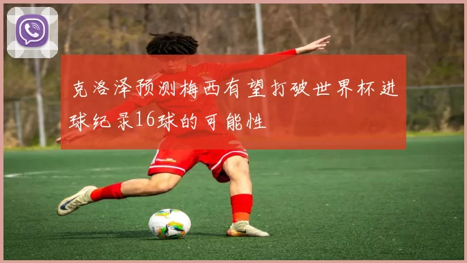 克洛泽预测梅西有望打破世界杯进球纪录16球的可能性