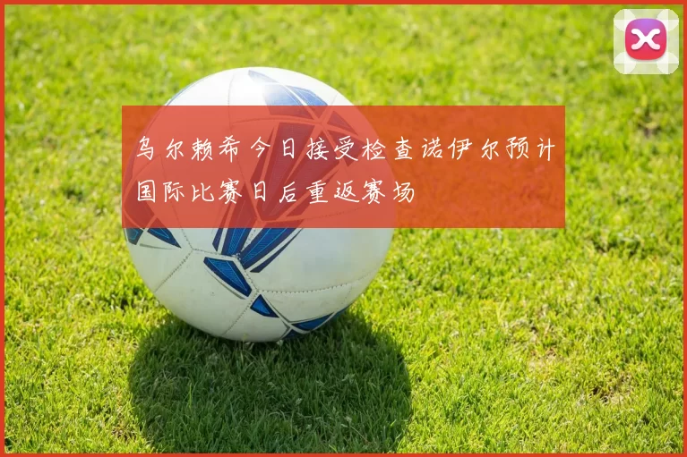 乌尔赖希今日接受检查诺伊尔预计国际比赛日后重返赛场