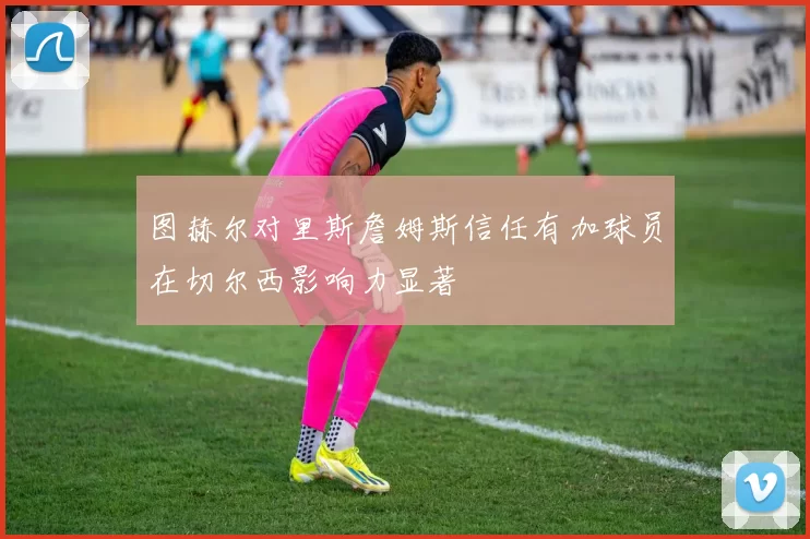 图赫尔对里斯詹姆斯信任有加球员在切尔西影响力显著