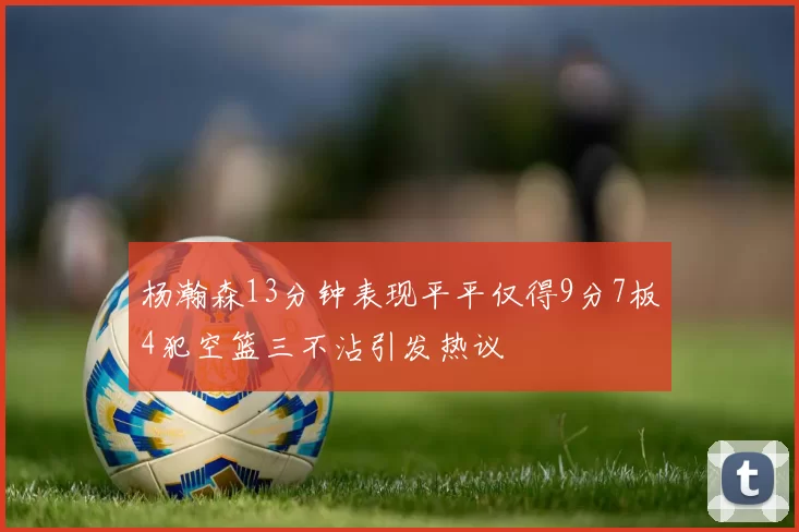 杨瀚森13分钟表现平平仅得9分7板4犯空篮三不沾引发热议