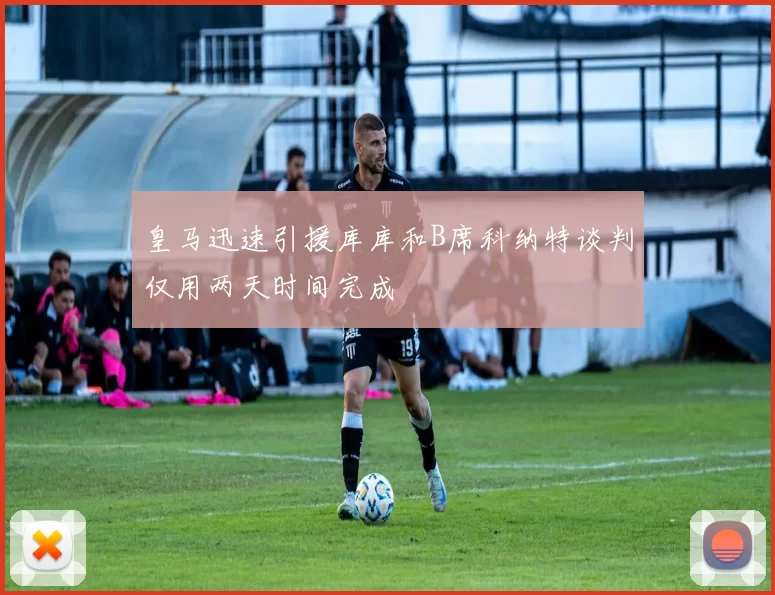 皇马迅速引援库库和B席科纳特谈判仅用两天时间完成