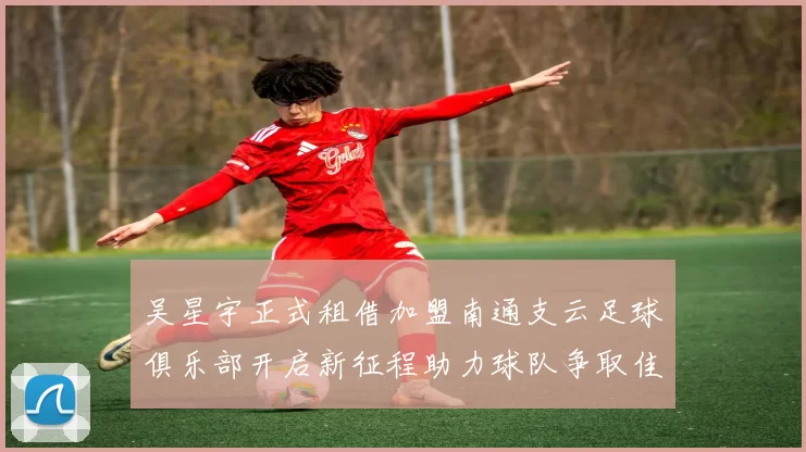 吴星宇正式租借加盟南通支云足球俱乐部开启新征程助力球队争取佳绩