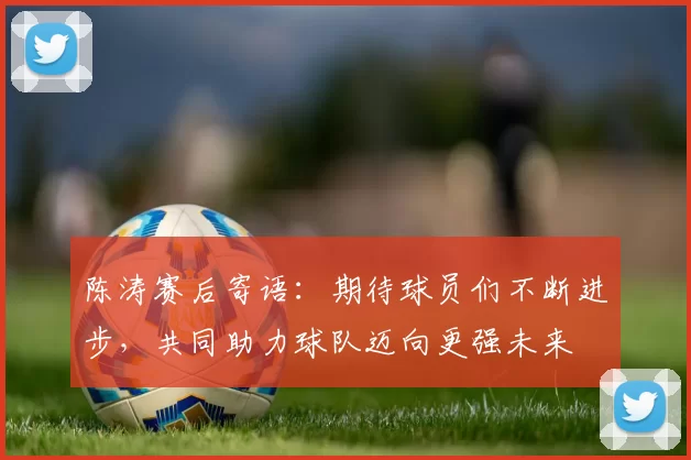 陈涛赛后寄语：期待球员们不断进步，共同助力球队迈向更强未来