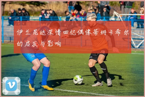伊兰昆达深情回忆偶像蒂姆卡希尔的启发与影响