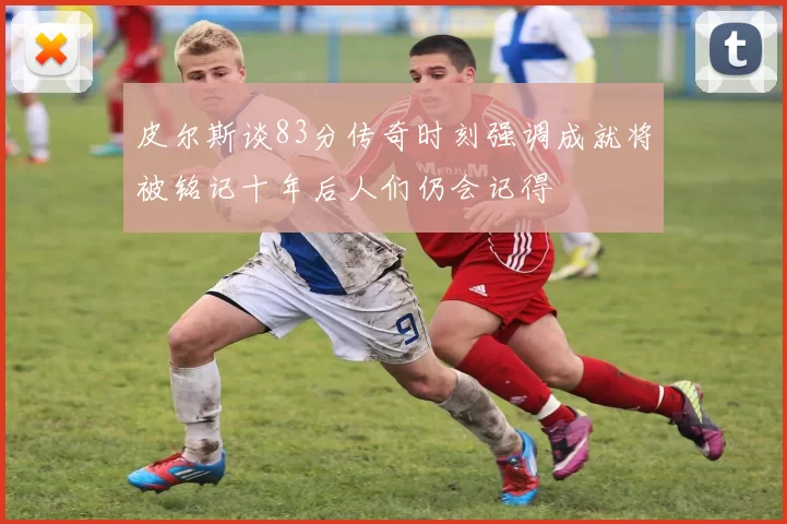 皮尔斯谈83分传奇时刻强调成就将被铭记十年后人们仍会记得