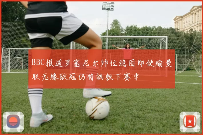 BBC报道罗塞尼尔帅位稳固即使输曼联无缘欧冠仍将执教下赛季