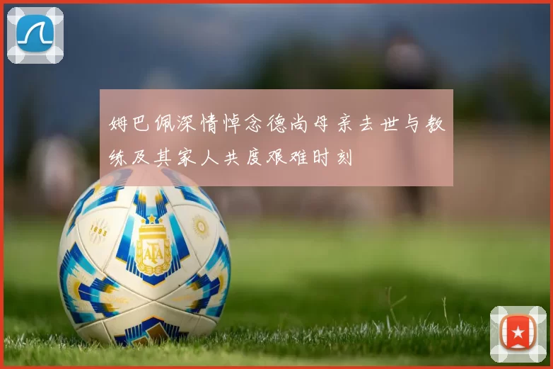 姆巴佩深情悼念德尚母亲去世与教练及其家人共度艰难时刻
