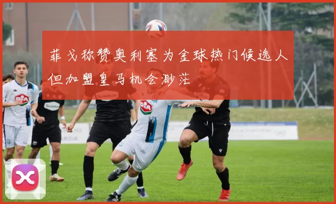 菲戈称赞奥利塞为金球热门候选人但加盟皇马机会渺茫