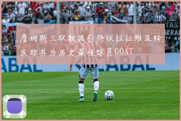 詹姆斯三双数据引热议拉拉维亚转发称其为历史最佳球员GOAT