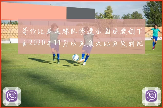 哥伦比亚足球队惨遭法国逆袭创下自2020年11月以来最大比分失利纪录