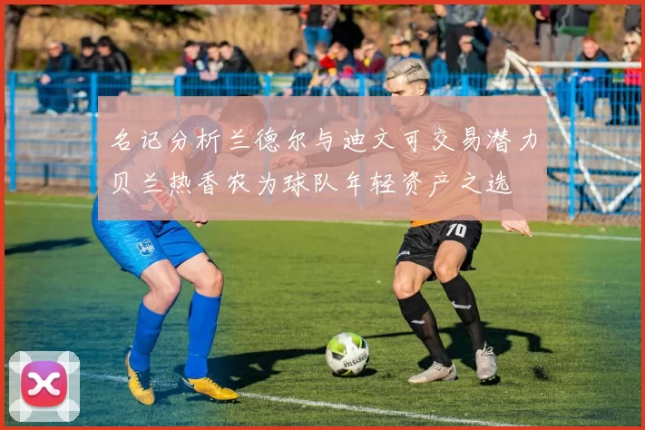 名记分析兰德尔与迪文可交易潜力贝兰热香农为球队年轻资产之选