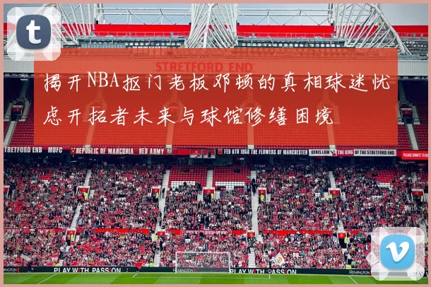 揭开NBA抠门老板邓顿的真相球迷忧虑开拓者未来与球馆修缮困境