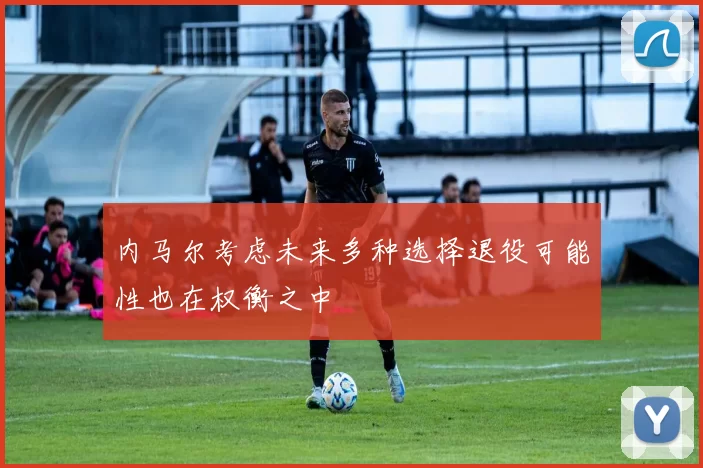 内马尔考虑未来多种选择退役可能性也在权衡之中