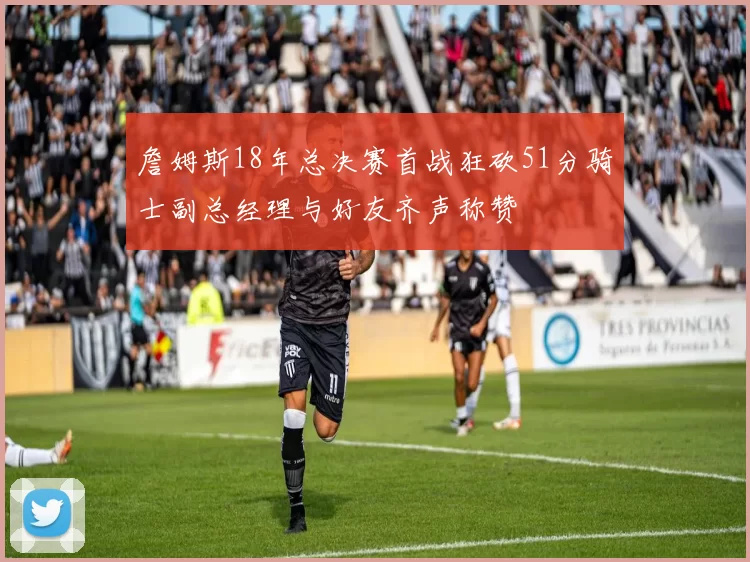詹姆斯18年总决赛首战狂砍51分骑士副总经理与好友齐声称赞