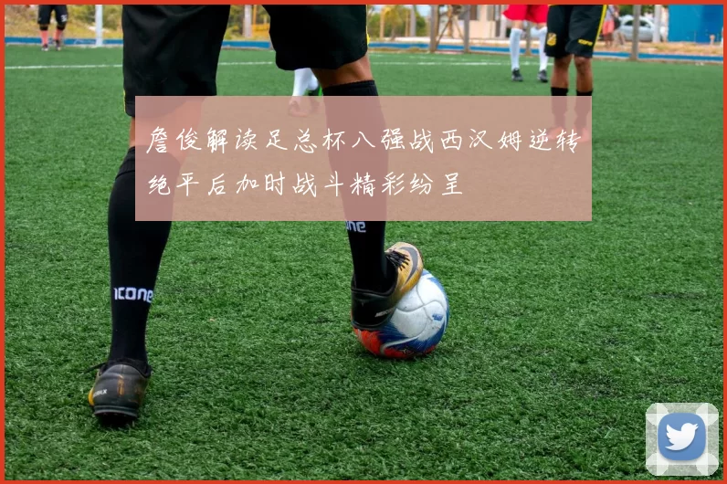 詹俊解读足总杯八强战西汉姆逆转绝平后加时战斗精彩纷呈