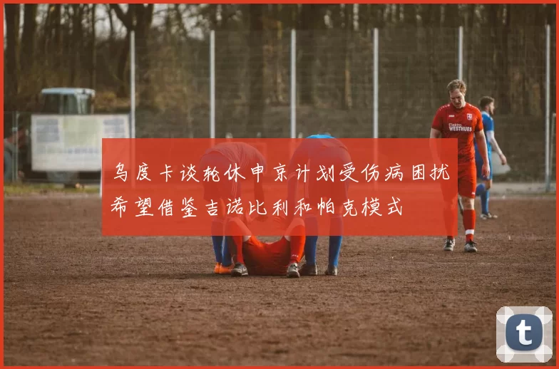 乌度卡谈轮休申京计划受伤病困扰希望借鉴吉诺比利和帕克模式