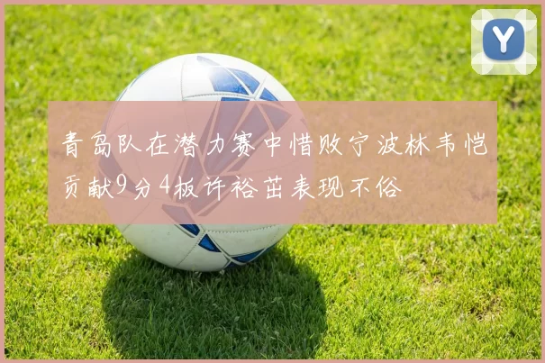青岛队在潜力赛中惜败宁波林韦恺贡献9分4板许裕茁表现不俗